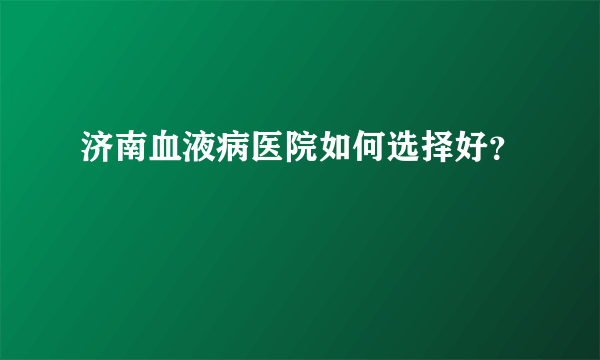 济南血液病医院如何选择好？