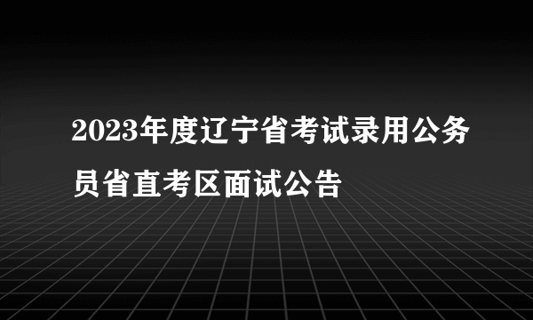 2023年度辽宁省考试录用公务员省直考区面试公告