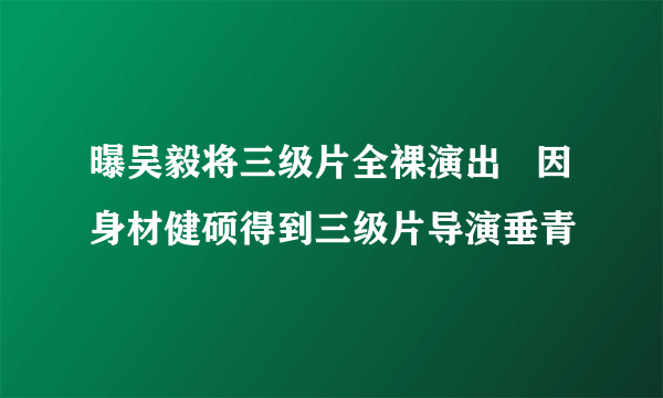 曝吴毅将三级片全裸演出   因身材健硕得到三级片导演垂青