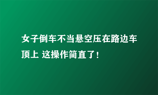 女子倒车不当悬空压在路边车顶上 这操作简直了！