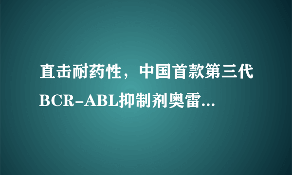 直击耐药性，中国首款第三代BCR-ABL抑制剂奥雷巴替尼获批上市！