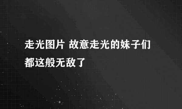 走光图片 故意走光的妹子们都这般无敌了