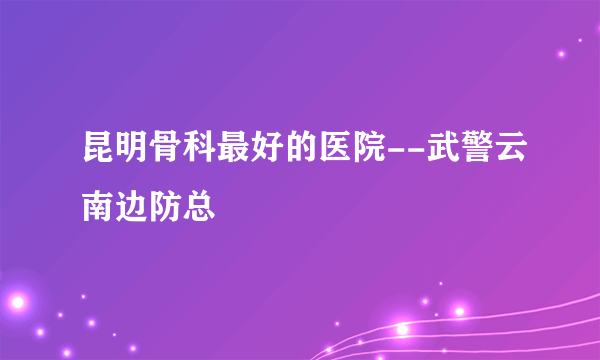 昆明骨科最好的医院--武警云南边防总