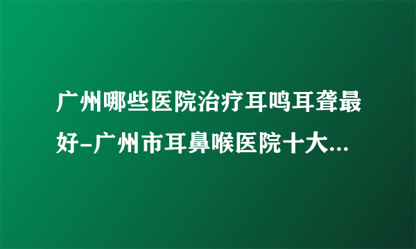 广州哪些医院治疗耳鸣耳聋最好-广州市耳鼻喉医院十大排行榜单