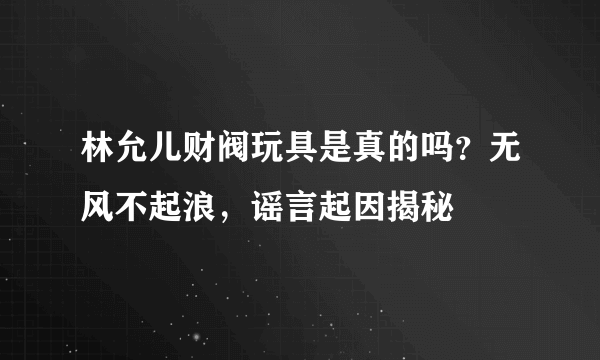 林允儿财阀玩具是真的吗？无风不起浪，谣言起因揭秘