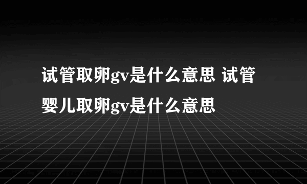 试管取卵gv是什么意思 试管婴儿取卵gv是什么意思