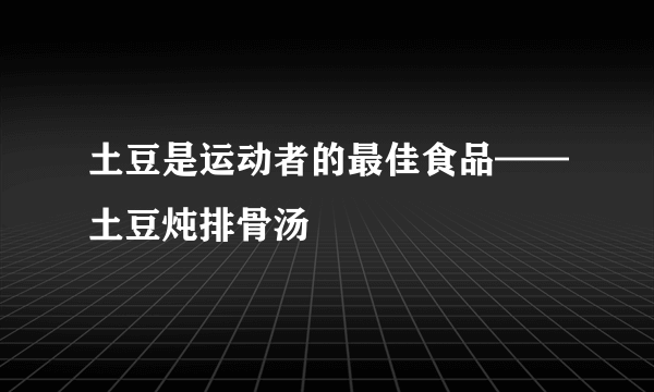 土豆是运动者的最佳食品——土豆炖排骨汤