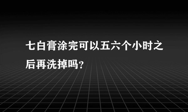 七白膏涂完可以五六个小时之后再洗掉吗？