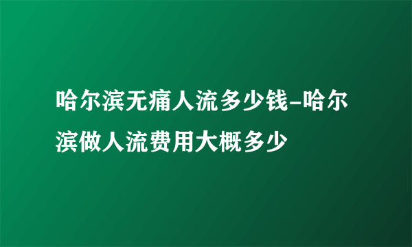 哈尔滨无痛人流多少钱-哈尔滨做人流费用大概多少