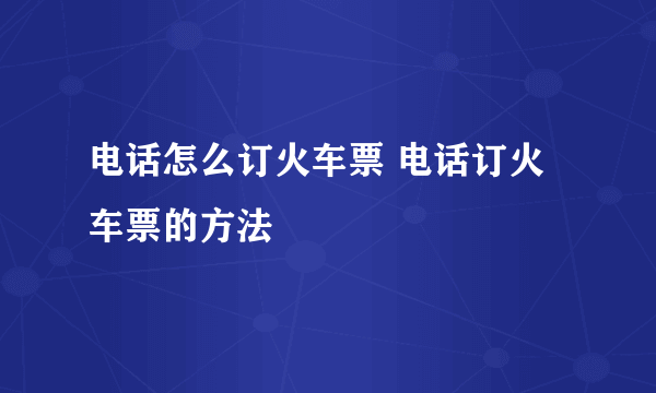 电话怎么订火车票 电话订火车票的方法