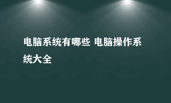 电脑系统有哪些 电脑操作系统大全