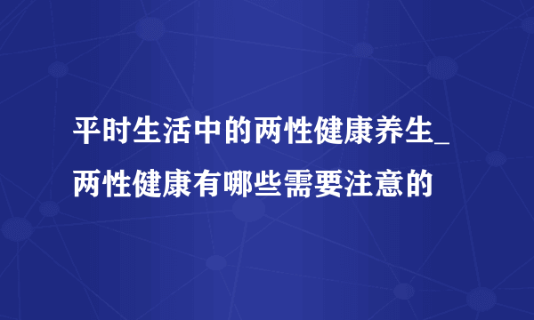 平时生活中的两性健康养生_两性健康有哪些需要注意的