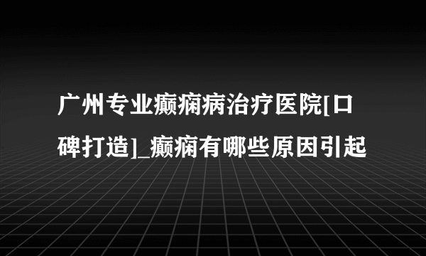 广州专业癫痫病治疗医院[口碑打造]_癫痫有哪些原因引起