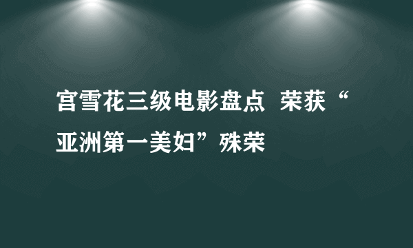 宫雪花三级电影盘点  荣获“亚洲第一美妇”殊荣