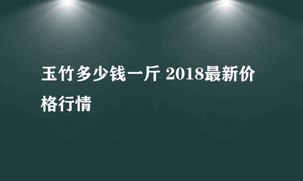 玉竹多少钱一斤 2018最新价格行情