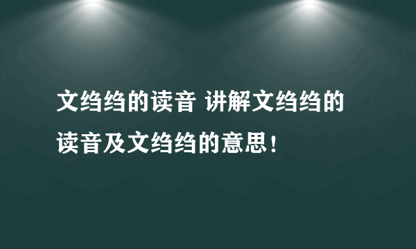 文绉绉的读音 讲解文绉绉的读音及文绉绉的意思！