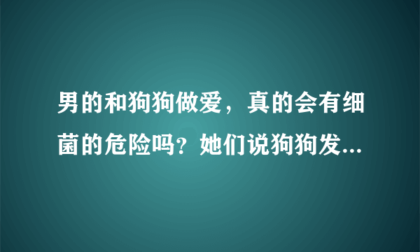 男的和狗狗做爱，真的会有细菌的危险吗？她们说狗狗发情才可以搞，狗狗会怀孕吗？好奇，和带套搞可以吗