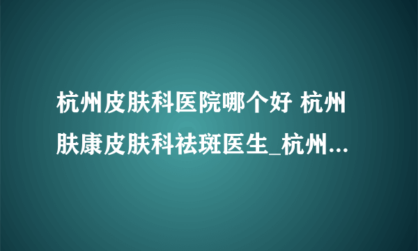 杭州皮肤科医院哪个好 杭州肤康皮肤科祛斑医生_杭州肤康皮肤科祛斑医生名单——杨建英医生