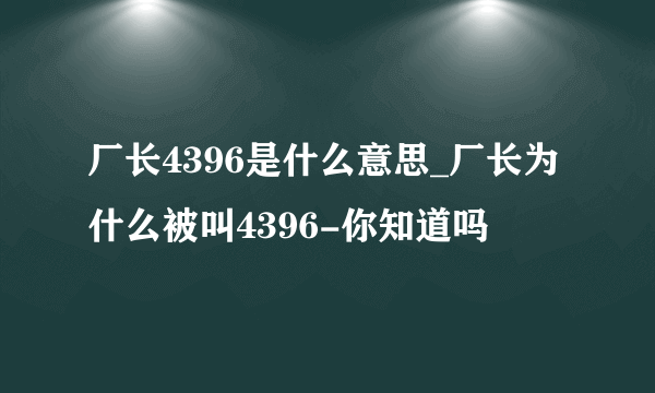 厂长4396是什么意思_厂长为什么被叫4396-你知道吗