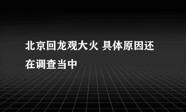 北京回龙观大火 具体原因还在调查当中