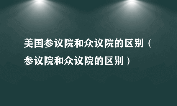 美国参议院和众议院的区别（参议院和众议院的区别）