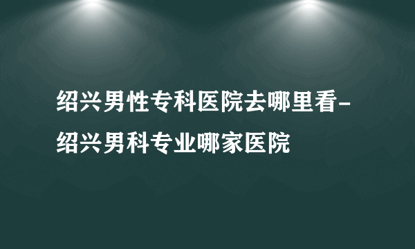 绍兴男性专科医院去哪里看-绍兴男科专业哪家医院