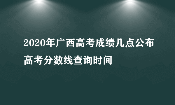 2020年广西高考成绩几点公布高考分数线查询时间