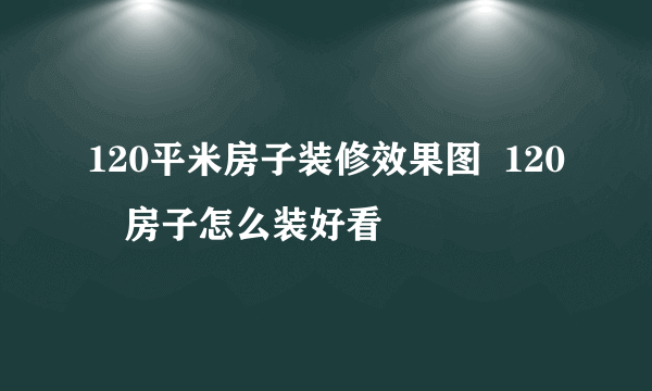 120平米房子装修效果图  120㎡房子怎么装好看