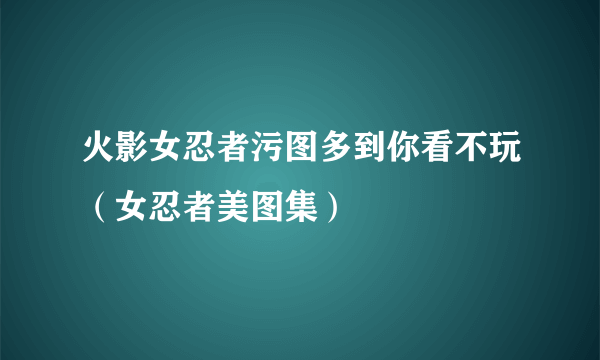 火影女忍者污图多到你看不玩（女忍者美图集）