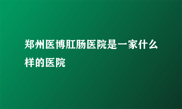 郑州医博肛肠医院是一家什么样的医院