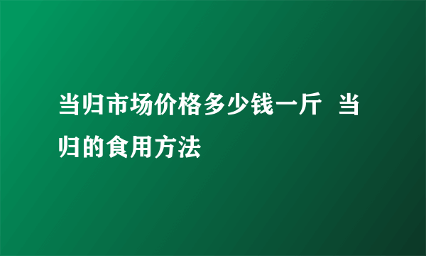 当归市场价格多少钱一斤  当归的食用方法