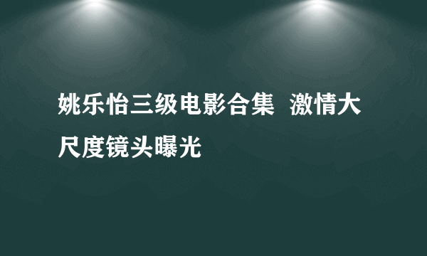 姚乐怡三级电影合集  激情大尺度镜头曝光