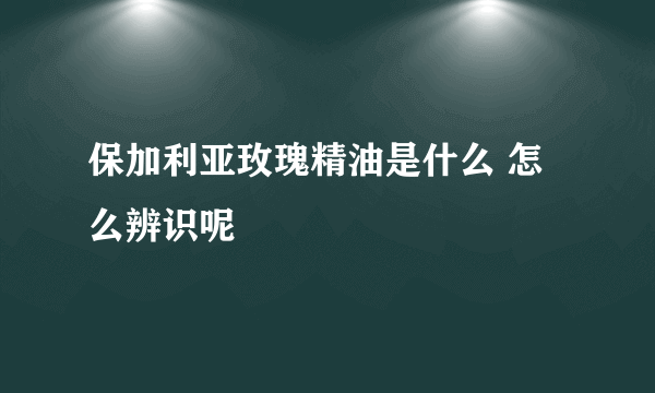 保加利亚玫瑰精油是什么 怎么辨识呢