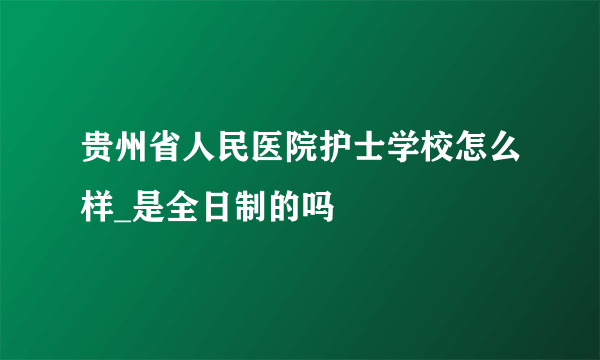 贵州省人民医院护士学校怎么样_是全日制的吗