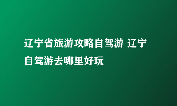 辽宁省旅游攻略自驾游 辽宁自驾游去哪里好玩