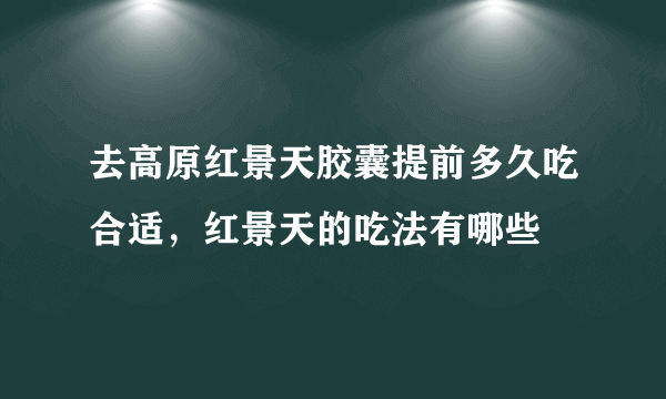 去高原红景天胶囊提前多久吃合适，红景天的吃法有哪些