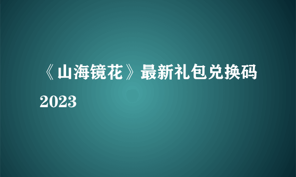 《山海镜花》最新礼包兑换码2023