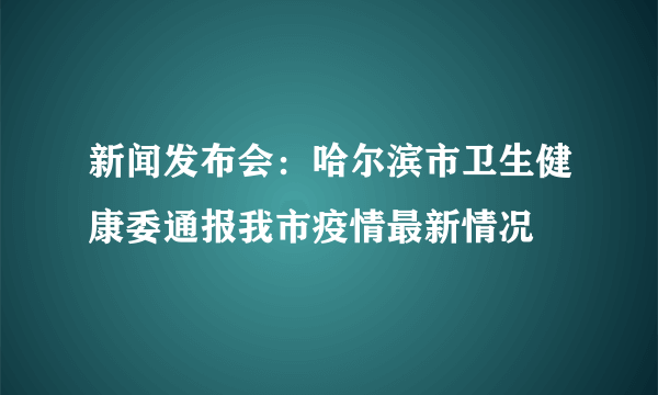 新闻发布会：哈尔滨市卫生健康委通报我市疫情最新情况