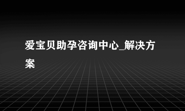 爱宝贝助孕咨询中心_解决方案