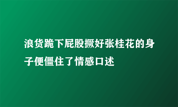 浪货跪下屁股撅好张桂花的身子便僵住了情感口述