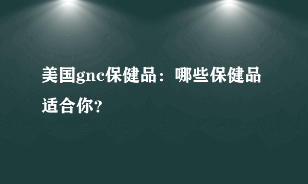 美国gnc保健品：哪些保健品适合你？