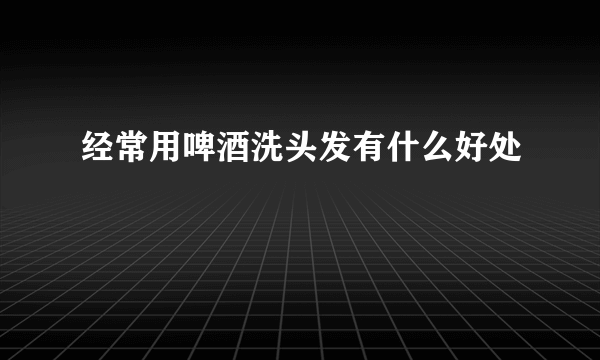 经常用啤酒洗头发有什么好处