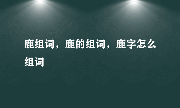 鹿组词，鹿的组词，鹿字怎么组词