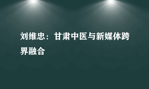 刘维忠：甘肃中医与新媒体跨界融合