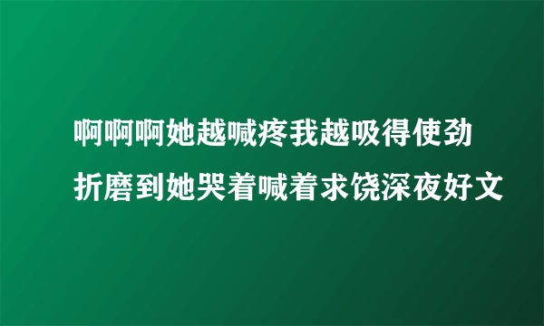 啊啊啊她越喊疼我越吸得使劲折磨到她哭着喊着求饶深夜好文