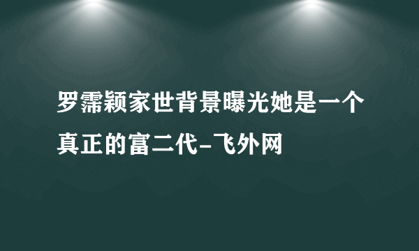 罗霈颖家世背景曝光她是一个真正的富二代-飞外网