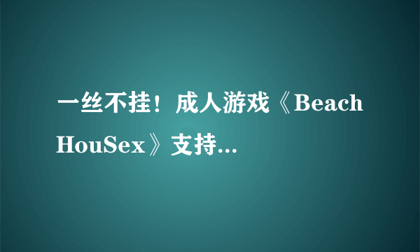 一丝不挂！成人游戏《Beach HouSex》支持vive新版本