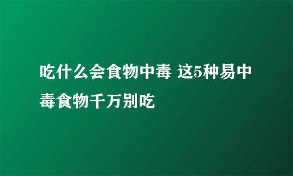 吃什么会食物中毒 这5种易中毒食物千万别吃