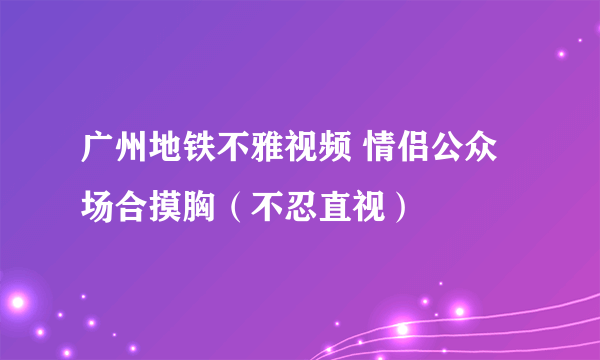 广州地铁不雅视频 情侣公众场合摸胸（不忍直视）