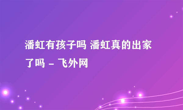 潘虹有孩子吗 潘虹真的出家了吗 - 飞外网